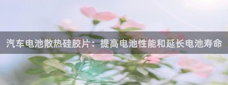 优发国际是大平台吗还是小平：汽车电池散热硅胶片：提高电池性能和延长电池寿命